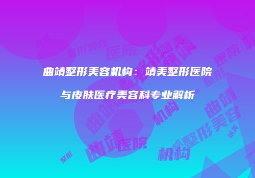 曲靖整形美容机构：靖美整形医院与皮肤医疗美容科专业解析