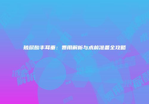 玻尿酸丰耳垂：费用解析与术前准备全攻略