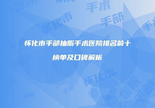 怀化市手部抽脂手术医院排名前十榜单及口碑解析