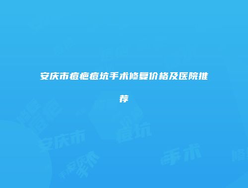 安庆市痘疤痘坑手术修复价格及医院推荐