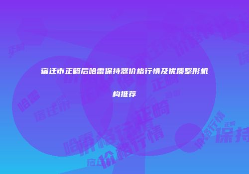 宿迁市正畸后哈雷保持器价格行情及优质整形机构推荐