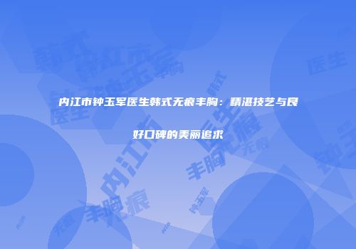 内江市钟玉军医生韩式无痕丰胸：精湛技艺与良好口碑的美丽追求