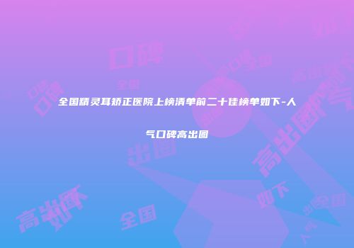 全国精灵耳矫正医院上榜清单前二十佳榜单如下-人气口碑高出圈