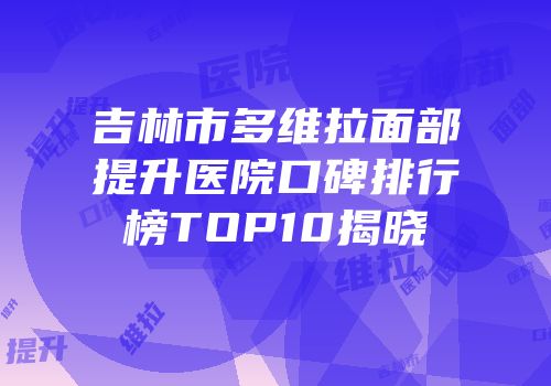 吉林市多维拉面部提升医院口碑排行榜TOP10揭晓