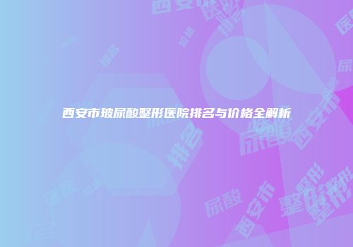 西安市玻尿酸整形医院排名与价格全解析