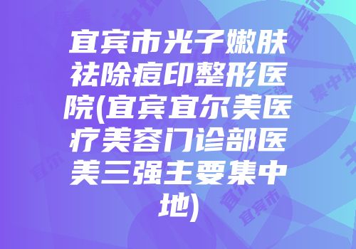 宜宾市光子嫩肤祛除痘印整形医院(宜宾宜尔美医疗美容门诊部医美三强主要集中地)