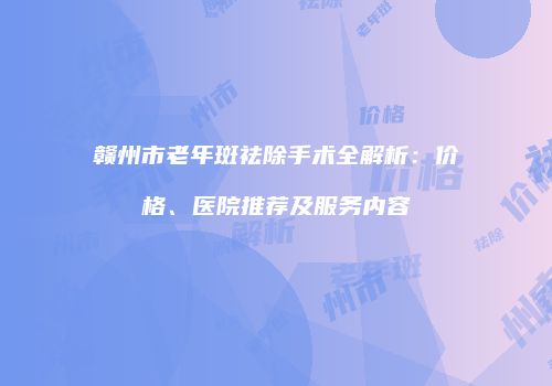赣州市老年斑祛除手术全解析：价格、医院推荐及服务内容