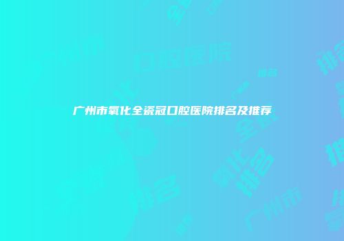 广州市氧化全瓷冠口腔医院排名及推荐