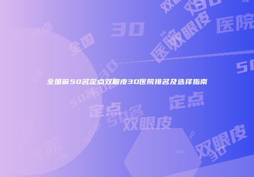 全国前50名定点双眼皮3D医院排名及选择指南