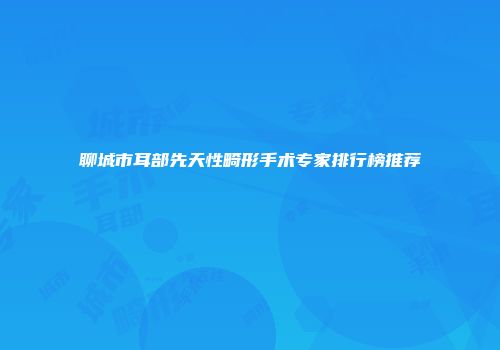 聊城市耳部先天性畸形手术专家排行榜推荐