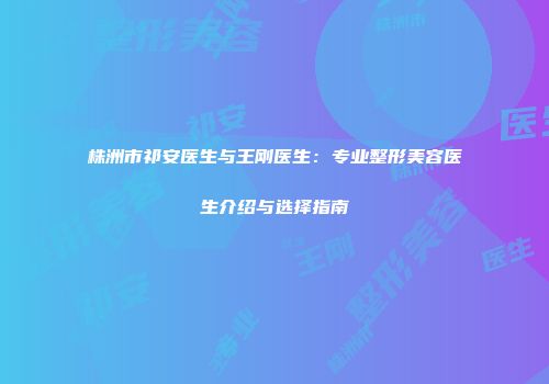 株洲市祁安医生与王刚医生：专业整形美容医生介绍与选择指南