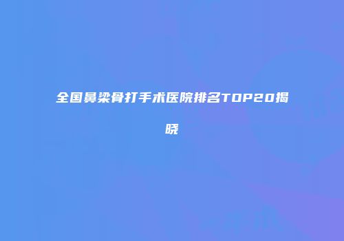 全国鼻梁骨打手术医院排名TOP20揭晓