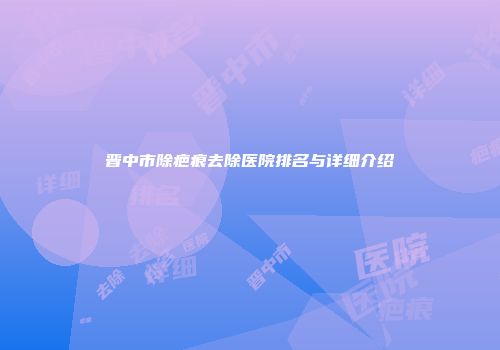 晋中市除疤痕去除医院排名与详细介绍