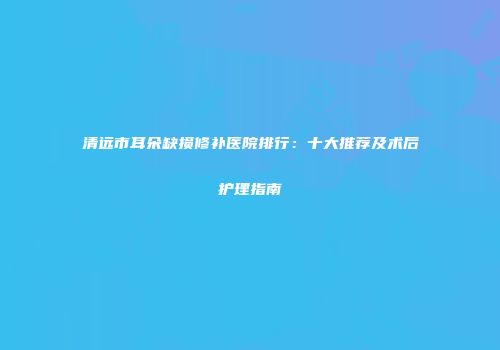 清远市耳朵缺损修补医院排行：十大推荐及术后护理指南