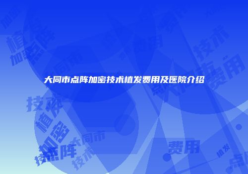 大同市点阵加密技术植发费用及医院介绍