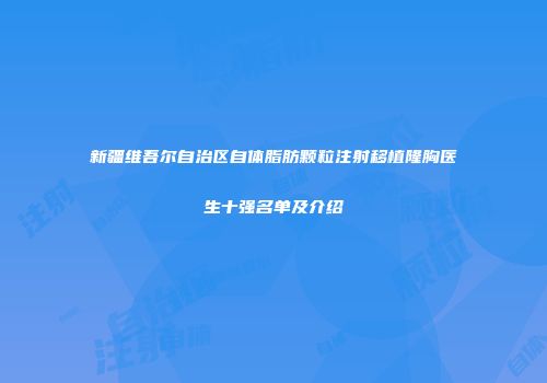 新疆维吾尔自治区自体脂肪颗粒注射移植隆胸医生十强名单及介绍