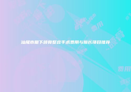 汕尾市磨下颌骨整容手术费用与擅长项目推荐