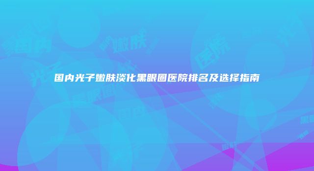 国内光子嫩肤淡化黑眼圈医院排名及选择指南