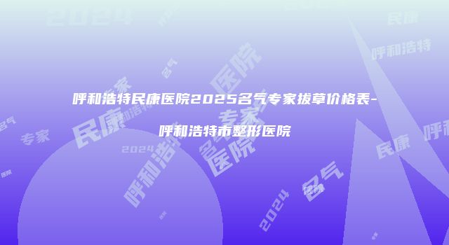 呼和浩特民康医院2025名气专家拔草价格表-呼和浩特市整形医院