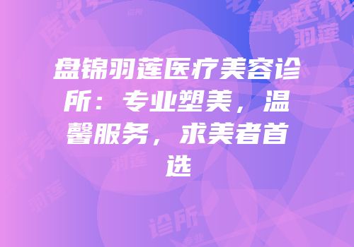 盘锦羽莲医疗美容诊所：专业塑美，温馨服务，求美者首选