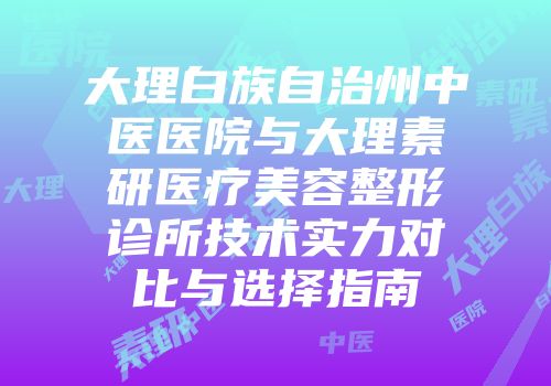 大理白族自治州中医医院与大理素研医疗美容整形诊所技术实力对比与选择指南