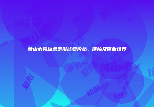 黄山市鼻综合整形修复价格、医院及医生推荐