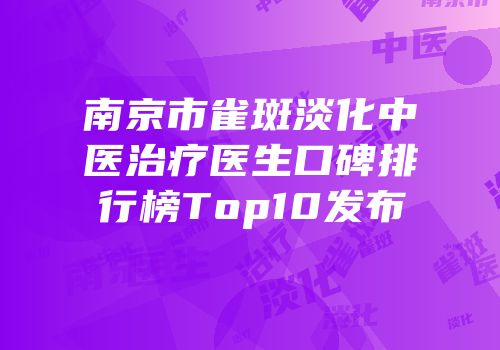 南京市雀斑淡化中医治疗医生口碑排行榜Top10发布