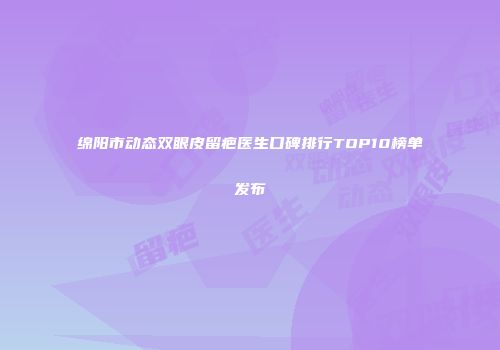 绵阳市动态双眼皮留疤医生口碑排行TOP10榜单发布