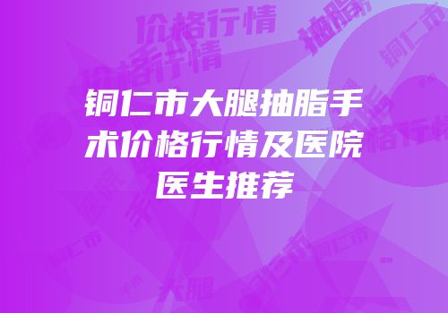 铜仁市大腿抽脂手术价格行情及医院医生推荐