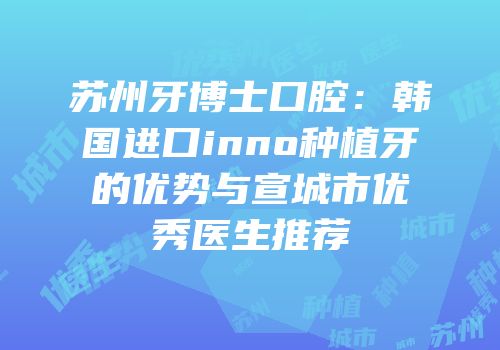 苏州牙博士口腔：韩国进口inno种植牙的优势与宣城市优秀医生推荐