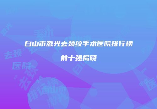 白山市激光去颈纹手术医院排行榜前十强揭晓