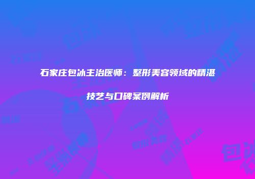 石家庄包冰主治医师：整形美容领域的精湛技艺与口碑案例解析