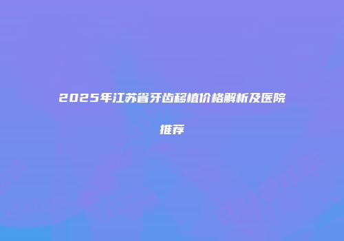 2025年江苏省牙齿移植价格解析及医院推荐