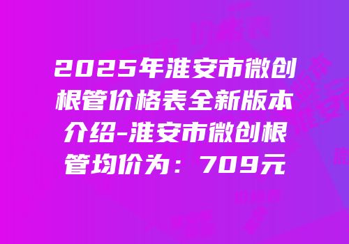 2025年淮安市微创根管价格表全新版本介绍-淮安市微创根管均价为：709元