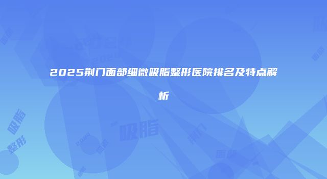 2025荆门面部细微吸脂整形医院排名及特点解析