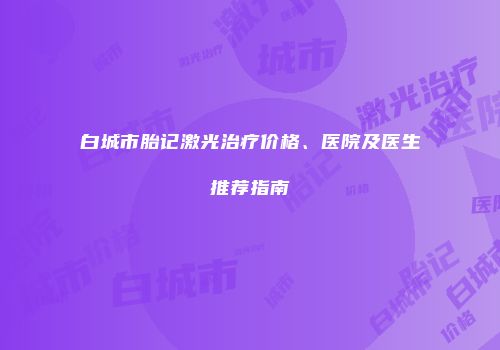 白城市胎记激光治疗价格、医院及医生推荐指南