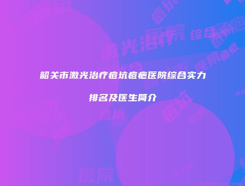 韶关市激光治疗痘坑痘疤医院综合实力排名及医生简介