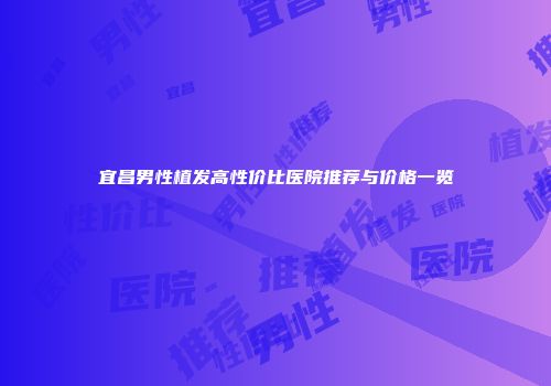 宜昌男性植发高性价比医院推荐与价格一览