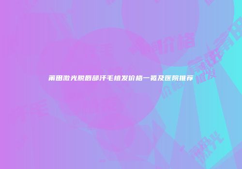 莆田激光脱唇部汗毛植发价格一览及医院推荐