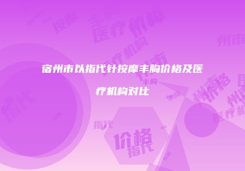 宿州市以指代针按摩丰胸价格及医疗机构对比