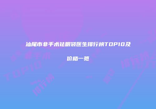 汕尾市非手术祛眼袋医生排行榜TOP10及价格一览