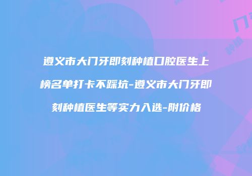 遵义市大门牙即刻种植口腔医生上榜名单打卡不踩坑-遵义市大门牙即刻种植医生等实力入选-附价格