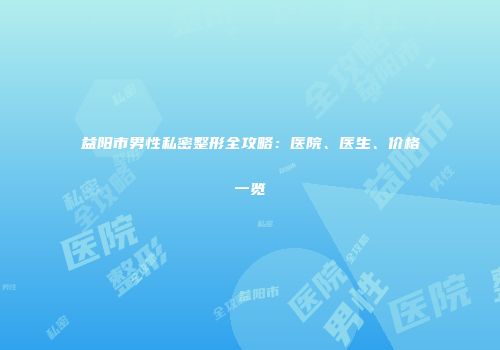 益阳市男性私密整形全攻略：医院、医生、价格一览