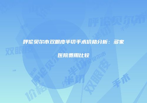 呼伦贝尔市双眼皮半切手术价格分析：多家医院费用比较