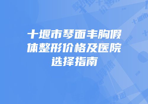 十堰市琴面丰胸假体整形价格及医院选择指南
