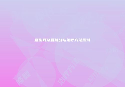 烧伤耳修复挑战与治疗方法探讨