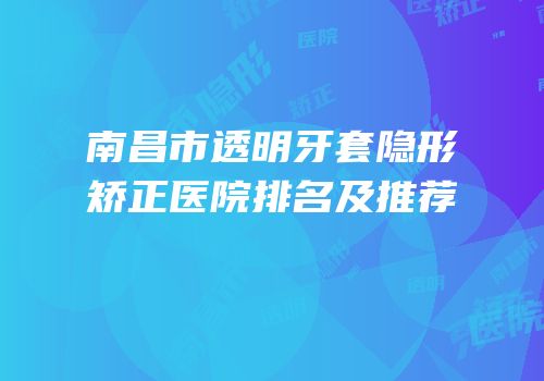 南昌市透明牙套隐形矫正医院排名及推荐