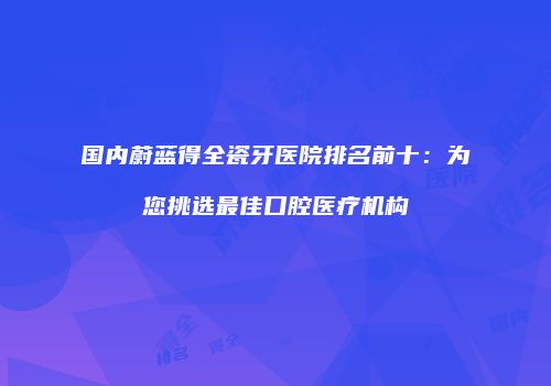 国内蔚蓝得全瓷牙医院排名前十：为您挑选最佳口腔医疗机构