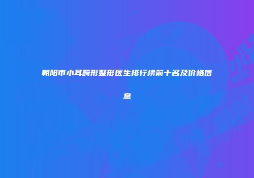 朝阳市小耳畸形整形医生排行榜前十名及价格信息