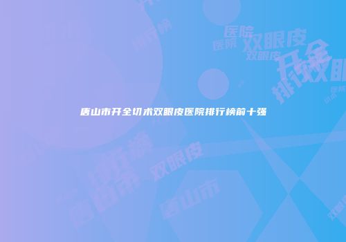 唐山市开全切术双眼皮医院排行榜前十强